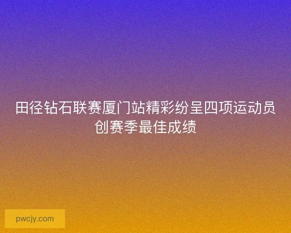 田径钻石联赛厦门站精彩纷呈四项运动员创赛季最佳成绩